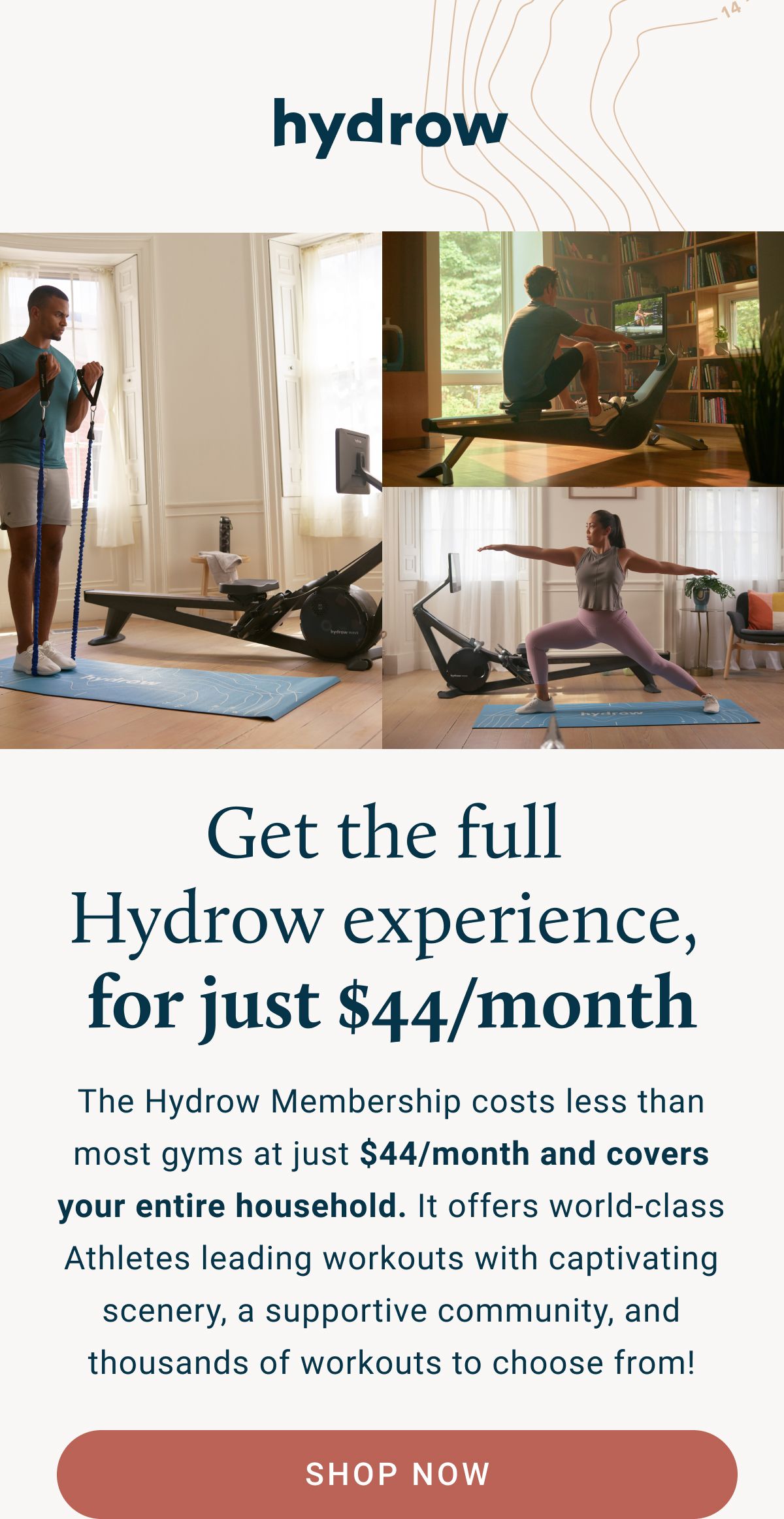 Get the full Hydrow experience, for just $44/month. The Hydrow Membership costs less than most gyms at just $44/month and covers your entire household. It offers world-class Athletes leading workouts with captivating scenery, a supportive community, and thousands of workouts to choose from!