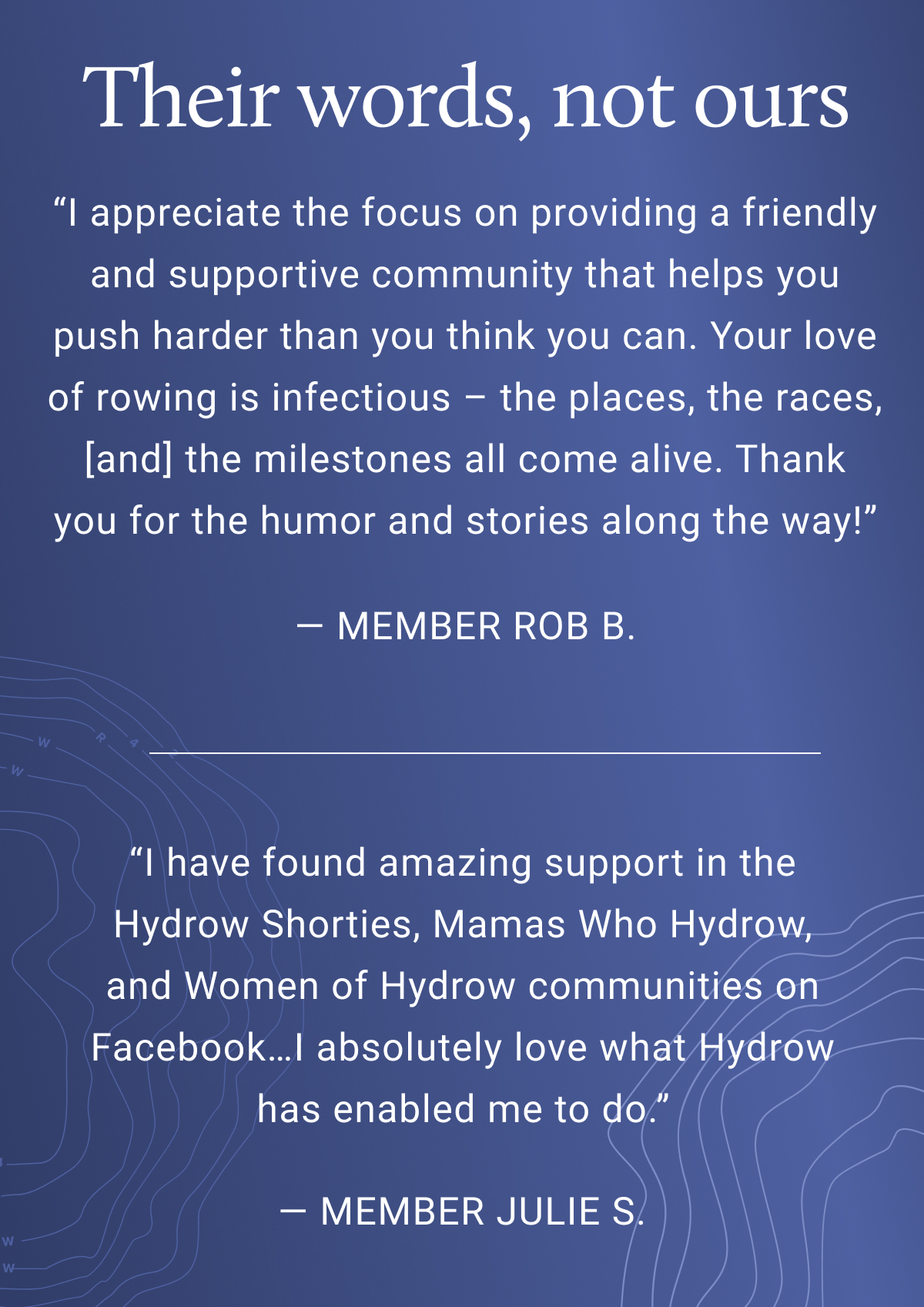 Their words, not ours. I appreciate the focus on providing a friendly and supportive community that helps you push harder than you think you can. Your love of rowing is infectious — the places, the races, [and] the milestones all come alive. Thank you for the humor and stories along the way! - Member Rob B. I have found amazing support in the Hydrow Shorties, Mamas who Hydrow, and Women of Hydrow communities on Facebook... I absolutely love what Hydrow has enabled me to do. - Member Julie S.
